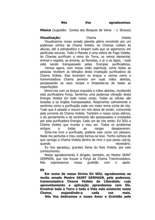 Nós Vos agradecemos.
Música (sugestão: Contos dos Bosques de Viena - J. Strauss)
Visualização: Chama Violeta
Visualizamos nosso amado planeta pátrio envolvido por um
poderoso vórtice da Chama Violeta. As Chamas rutilam às
alturas, até a estratosfera e limpam tudo que se aglomerou em
partículas escuras. Todo o Planeta é uma esfera de Fogo Violeta.
As Chamas purificam o reino da Terra, os reinos elemental,
animal e vegetal, as árvores, as florestas, o ar e os lagos, - tudo
está sendo transpassado pelas Energias purificadoras.
Vemos agora, com nossa visão espiritual, como todas as
pessoas recebem as bênçãos desta irradiação purificadora da
Chama Violeta. Elas levantam os braços e vemos como a
transmutadora Chama penetra em suas mãos abertas,
perpassando os seus corpos e limpando-os de todas as
imperfeições .
Vemo-nos com os braços erguidos e mãos abertas, recebendo
esta purificadora Força. Sentimos uma poderosa vibração desta
Energia Violeta em todo nosso corpo. Todas as células são
tocadas e os órgãos transpassados. Respiramos calmamente e
sentimos como a purificação cada vez maior toma conta de nós.
Tudo que é pesado e escuro em nós deixa de existir, consumido
pela corrente da Chama Violeta. Também o nosso corpo etérico,
o do pensamento e do sentimento são perpassados e irradiados
por esta purificadora Energia. Cada um de nós sente: EU SOU a
Chama Violeta que inunda o meu ser. Todos os problemas
antigos e todas as cargas desaparecem.
Sinto-me livre e purificado, poderia voar como um pássaro.
Nada me perturba e meu corpo tornou-se leve. Tenho certeza de
que carrego a Chama Violeta dentro de mim e que posso usá-la,
quando necessário.
Eu Vos agradeço, grandes Seres do Raio Violeta, por este
conhecimento.
Nosso agradecimento é dirigido, também, ao Mestre SAINT
GERMAIN, que nos trouxe a Força da Chama Transmutadora.
Nós expressamos nossa gratidão com o apelo.
E9
Em nome de nosso Divino EU SOU, agradecemos ao
muito amado Mestre SAINT GERMAIN, pela poderosa,
transmutadora Chama Violeta da Liberdade, cujo
aproveitamento e aplicação aprendemos com Ele.
Envolvei toda a Terra e toda a Vida nela existente nesta
Chama, expandindo-a cada vez mais.
Nós Vos dedicamos o nosso Amor e Gratidão pela
 