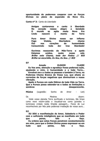 oportunidade de podermos cooperar com as Forças
Divinas no plano de expansão da Nova Era.
Canto nº 3: Canto da Liberdade
Amigos cantaremos o canto à liberdade
No coração ressoa alegre a bondade
O mundo se agita nesta Nova Era
Lindo nascerá o manto da Terra
Puro Amor Divino nosso ser inflama
Fogo Violeta, libertadora chama
Flui nos corações da humanidade
Consumindo toda dor traz liberdade!
Ouvimos ressoando da Mãe-Terra o apelo
Estamos unidos, neste nosso zelo
Brilhe esta Chama, toda dor findou // BIS
Brilhe na escuridão, Eu Sou, Eu Sou. // BIS
D7
Amado ELOHIM CLAIRE
Eu Vos amo, abençôo e agradeço Vossa poderosa ação,
ajudando a mim, à humanidade e a toda Terra...
Envolvei-me e a todas as pessoas e também à Terra, na
Poderosa Chama Branca de Vossa Luz, que afasta as
correntes de forças negativas que diminuiriam a nossa
vibração.
Apelo à Pureza em cada Elétron de toda Vida na Terra.
Que a Pureza possa estender-se e todas as limitações e
sombras desaparecerão.
Música (sugestão: Sonho de Amor - Lizt)
Os Mestres dizem:
Vede vosso planeta Terra purificado e luminoso, tão limpo
como neve recém-caída e visualizai-vos como grandes e
luminosos cristais nesta límpida paisagem... Focos de Luz
reconhecíveis por Nós pela poderosa irradiação de vossa aura...
G2
EU SOU a manifestação do Amor, Sabedoria e Poder
com a suficiente inteligência que se manifesta em tudo
que penso, falo e faço.
Eu ordeno que estas Forças penetrem constantemente
em mim, para que a Ordem Divina possa expressar-se em
tudo que penso, falo e faço.
 