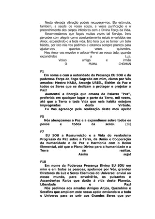 Nesta elevada vibração podeis recuperar-vos. Ela estimula,
também, a saúde de vosso corpo, a vossa purificação e o
preenchimento dos corpos inferiores com a Divina Força da Vida.
Recomendamos que façais muitas vezes tal Serviço. Ireis
perceber com alegria como constantemente estais envolvidos em
Amor, expandindo-o a toda vida. Isto terá que se tornar um belo
hábito, por isto nós vos pedimos e estamos sempre prontos para
ajudar-vos quantas vezes quiserdes.
Meu Amor vos envolve e colocar-Me-ei ao vosso lado, quando
expandirdes a Luz.
Vosso amigo e irmão
O MAHA CHOHAN
F1
Em nome e com a autoridade da Presença EU SOU e da
poderosa Força do Fogo Sagrado em mim, clamo por Vós
amados: Mestra NADA, Arcanjo URIEL, Elohim da Paz e
todos os Seres que se dedicam a proteger e projetar a
Paz!
Aumentai a Energia que emana da Palavra "Paz",
proferida em qualquer lugar e parte da Terra, mil vezes,
até que a Terra e toda Vida que nela habita estejam
impregnadas desta Virtude.
Eu Vos agradeço pela realização deste meu apelo!
F5
Nós abençoamos a Paz e a expandimos sobre todos os
povos e todos os seres. (3x)
F7
EU SOU a Ressurreição e a Vida do verdadeiro
Progresso da Paz sobre a Terra, da União e Cooperação
da humanidade e da Paz e Harmonia com o Reino
Elemental, até que o Plano Divino para a humanidade e a
Terra se realize.
Assim seja!
F10
Em nome da Poderosa Presença Divina EU SOU em
mim e em todas as pessoas, apelamos por Vós, grandes
Diretores da Luz e Seres Cósmicos do Universo: enviai ao
nosso mundo, para envolvê-lo, os pulsantes e
Ascendentes Raios que darão à vida deste Planeta,
Liberdade e Paz!
Nós pedimos aos amados Amigos Anjos, Querubins e
Serafins que ampliem este nosso apelo enviando-o a todo
o Universo para se unir aos Grandes Seres que por
 