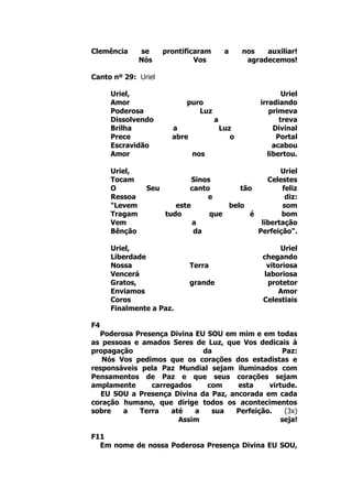 Clemência se prontificaram a nos auxiliar!
Nós Vos agradecemos!
Canto nº 29: Uriel
Uriel, Uriel
Amor puro irradiando
Poderosa Luz primeva
Dissolvendo a treva
Brilha a Luz Divinal
Prece abre o Portal
Escravidão acabou
Amor nos libertou.
Uriel, Uriel
Tocam Sinos Celestes
O Seu canto tão feliz
Ressoa e diz:
"Levem este belo som
Tragam tudo que é bom
Vem a libertação
Bênção da Perfeição".
Uriel, Uriel
Liberdade chegando
Nossa Terra vitoriosa
Vencerá laboriosa
Gratos, grande protetor
Enviamos Amor
Coros Celestiais
Finalmente a Paz.
F4
Poderosa Presença Divina EU SOU em mim e em todas
as pessoas e amados Seres de Luz, que Vos dedicais à
propagação da Paz:
Nós Vos pedimos que os corações dos estadistas e
responsáveis pela Paz Mundial sejam iluminados com
Pensamentos de Paz e que seus corações sejam
amplamente carregados com esta virtude.
EU SOU a Presença Divina da Paz, ancorada em cada
coração humano, que dirige todos os acontecimentos
sobre a Terra até a sua Perfeição. (3x)
Assim seja!
F11
Em nome de nossa Poderosa Presença Divina EU SOU,
 