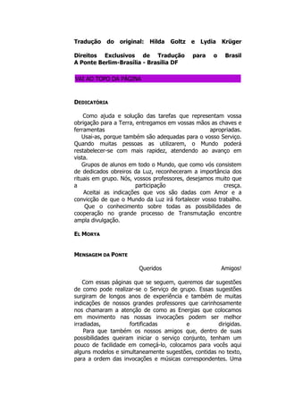 Tradução do original: Hilda Goltz e Lydia Krüger
Direitos Exclusivos de Tradução para o Brasil
A Ponte Berlim-Brasília - Brasília DF
VAI AO TOPO DA PÁGINA
DEDICATÓRIA
Como ajuda e solução das tarefas que representam vossa
obrigação para a Terra, entregamos em vossas mãos as chaves e
ferramentas apropriadas.
Usai-as, porque também são adequadas para o vosso Serviço.
Quando muitas pessoas as utilizarem, o Mundo poderá
restabelecer-se com mais rapidez, atendendo ao avanço em
vista.
Grupos de alunos em todo o Mundo, que como vós consistem
de dedicados obreiros da Luz, reconheceram a importância dos
rituais em grupo. Nós, vossos professores, desejamos muito que
a participação cresça.
Aceitai as indicações que vos são dadas com Amor e a
convicção de que o Mundo da Luz irá fortalecer vosso trabalho.
Que o conhecimento sobre todas as possibilidades de
cooperação no grande processo de Transmutação encontre
ampla divulgação.
EL MORYA
MENSAGEM DA PONTE
Queridos Amigos!
Com essas páginas que se seguem, queremos dar sugestões
de como pode realizar-se o Serviço de grupo. Essas sugestões
surgiram de longos anos de experiência e também de muitas
indicações de nossos grandes professores que carinhosamente
nos chamaram a atenção de como as Energias que colocamos
em movimento nas nossas invocações podem ser melhor
irradiadas, fortificadas e dirigidas.
Para que também os nossos amigos que, dentro de suas
possibilidades queiram iniciar o serviço conjunto, tenham um
pouco de facilidade em começá-lo, colocamos para vocês aqui
alguns modelos e simultaneamente sugestões, contidas no texto,
para a ordem das invocações e músicas correspondentes. Uma
 