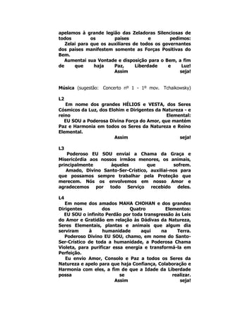 apelamos à grande legião das Zeladoras Silenciosas de
todos os países e pedimos:
Zelai para que os auxiliares de todos os governantes
dos países manifestem somente as Forças Positivas do
Bem.
Aumentai sua Vontade e disposição para o Bem, a fim
de que haja Paz, Liberdade e Luz!
Assim seja!
Música (sugestão: Concerto nº 1 - 1º mov. Tchaikowsky)
L2
Em nome dos grandes HÉLIOS e VESTA, dos Seres
Cósmicos da Luz, dos Elohim e Dirigentes da Natureza - e
reino Elemental:
EU SOU a Poderosa Divina Força do Amor, que mantém
Paz e Harmonia em todos os Seres da Natureza e Reino
Elemental.
Assim seja!
L3
Poderoso EU SOU enviai a Chama da Graça e
Misericórdia aos nossos irmãos menores, os animais,
principalmente àqueles que sofrem.
Amado, Divino Santo-Ser-Crístico, auxiliai-nos para
que possamos sempre trabalhar pela Proteção que
merecem. Nós os envolvemos em nosso Amor e
agradecemos por todo Serviço recebido deles.
L4
Em nome dos amados MAHA CHOHAN e dos grandes
Dirigentes dos Quatro Elementos:
EU SOU o infinito Perdão por toda transgressão às Leis
do Amor e Gratidão em relação às Dádivas da Natureza,
Seres Elementais, plantas e animais que algum dia
serviram à humanidade aqui na Terra.
Poderoso Divino EU SOU, chamo, em nome do Santo-
Ser-Crístico de toda a humanidade, a Poderosa Chama
Violeta, para purificar essa energia e transformá-la em
Perfeição.
Eu envio Amor, Consolo e Paz a todos os Seres da
Natureza e apelo para que haja Confiança, Colaboração e
Harmonia com eles, a fim de que a Idade da Liberdade
possa se realizar.
Assim seja!
 