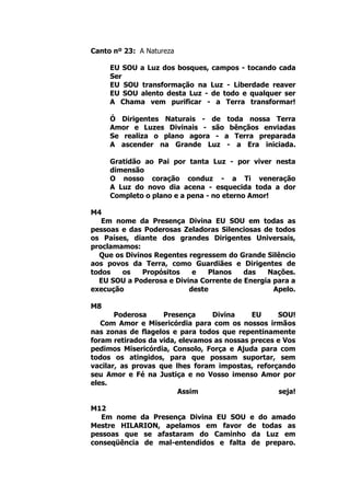 Canto nº 23: A Natureza
EU SOU a Luz dos bosques, campos - tocando cada
Ser
EU SOU transformação na Luz - Liberdade reaver
EU SOU alento desta Luz - de todo e qualquer ser
A Chama vem purificar - a Terra transformar!
Ó Dirigentes Naturais - de toda nossa Terra
Amor e Luzes Divinais - são bênçãos enviadas
Se realiza o plano agora - a Terra preparada
A ascender na Grande Luz - a Era iniciada.
Gratidão ao Pai por tanta Luz - por viver nesta
dimensão
O nosso coração conduz - a Ti veneração
A Luz do novo dia acena - esquecida toda a dor
Completo o plano e a pena - no eterno Amor!
M4
Em nome da Presença Divina EU SOU em todas as
pessoas e das Poderosas Zeladoras Silenciosas de todos
os Países, diante dos grandes Dirigentes Universais,
proclamamos:
Que os Divinos Regentes regressem do Grande Silêncio
aos povos da Terra, como Guardiães e Dirigentes de
todos os Propósitos e Planos das Nações.
EU SOU a Poderosa e Divina Corrente de Energia para a
execução deste Apelo.
M8
Poderosa Presença Divina EU SOU!
Com Amor e Misericórdia para com os nossos irmãos
nas zonas de flagelos e para todos que repentinamente
foram retirados da vida, elevamos as nossas preces e Vos
pedimos Misericórdia, Consolo, Força e Ajuda para com
todos os atingidos, para que possam suportar, sem
vacilar, as provas que lhes foram impostas, reforçando
seu Amor e Fé na Justiça e no Vosso imenso Amor por
eles.
Assim seja!
M12
Em nome da Presença Divina EU SOU e do amado
Mestre HILARION, apelamos em favor de todas as
pessoas que se afastaram do Caminho da Luz em
conseqüência de mal-entendidos e falta de preparo.
 