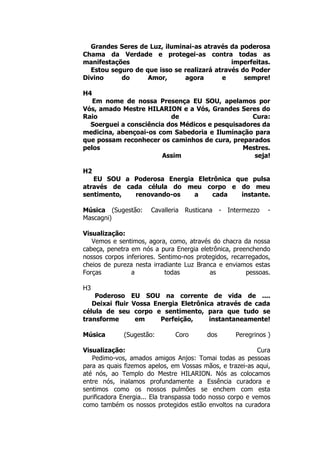 Grandes Seres de Luz, iluminai-as através da poderosa
Chama da Verdade e protegei-as contra todas as
manifestações imperfeitas.
Estou seguro de que isso se realizará através do Poder
Divino do Amor, agora e sempre!
H4
Em nome de nossa Presença EU SOU, apelamos por
Vós, amado Mestre HILARION e a Vós, Grandes Seres do
Raio de Cura:
Soerguei a consciência dos Médicos e pesquisadores da
medicina, abençoai-os com Sabedoria e Iluminação para
que possam reconhecer os caminhos de cura, preparados
pelos Mestres.
Assim seja!
H2
EU SOU a Poderosa Energia Eletrônica que pulsa
através de cada célula do meu corpo e do meu
sentimento, renovando-os a cada instante.
Música (Sugestão: Cavalleria Rusticana - Intermezzo -
Mascagni)
Visualização:
Vemos e sentimos, agora, como, através do chacra da nossa
cabeça, penetra em nós a pura Energia eletrônica, preenchendo
nossos corpos inferiores. Sentimo-nos protegidos, recarregados,
cheios de pureza nesta irradiante Luz Branca e enviamos estas
Forças a todas as pessoas.
H3
Poderoso EU SOU na corrente de vida de ....
Deixai fluir Vossa Energia Eletrônica através de cada
célula de seu corpo e sentimento, para que tudo se
transforme em Perfeição, instantaneamente!
Música (Sugestão: Coro dos Peregrinos )
Visualização: Cura
Pedimo-vos, amados amigos Anjos: Tomai todas as pessoas
para as quais fizemos apelos, em Vossas mãos, e trazei-as aqui,
até nós, ao Templo do Mestre HILARION. Nós as colocamos
entre nós, inalamos profundamente a Essência curadora e
sentimos como os nossos pulmões se enchem com esta
purificadora Energia... Ela transpassa todo nosso corpo e vemos
como também os nossos protegidos estão envoltos na curadora
 