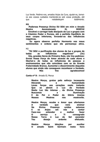 Luz Verde. Pedimo-vos, amados Anjos da Cura, ajudai-os, tomai-
os aos vossos cuidados mantende-os sob vossa proteção, até
que se restabeleçam totalmente.
M1
Poderosa Presença Divina EU SOU em mim e Amado
Mestre Ascensionado EL MORYA!
Envolvei e carregai todo discípulo da Luz e grupos com
o Cósmico Poder e Pureza, até o perfeito Equilíbrio de
seus corpos inferiores, livrando-os das influências
negativas.
Eu agora observo perfeita Harmonia nos meus
sentimentos e ordeno que ela permaneça ativa.
M2
"EU SOU a purificação dos alunos da luz e grupos de
todas as influências negativas!" (3x)
Vós, grandes Seres do Primeiro Raio, nós Vos pedimos:
Enviai Vossa Força do Amor através de cada aluno e
libertai-o de todas as influências de pessoas e
ensinamentos que não coincidam com os da Grande
Fraternidade Branca. Aumentai o discernimento daqueles
alunos que ainda não conseguem reconhecer a Verdade.
Nós Vos agradecemos!
Canto nº 9: Amado EL Morya
Mestre Morya, gratos pelo esforço incessante
Elevando a humanidade
Levas forças aos corações neste instante
Que se abrem à Luz da Verdade
Nesta Luz tão intensa , da Divina Presença
Buscamos a Iluminação
E do Pai o Poder da Glória imensa
Nossos Mestres nos mostrarão.
Mestre Morya, recebe o Amor que ofertamos
A verdade que vens ensinar
Na Divina Presença unidos estamos
E os Anjos em nós a cantar
Faze-nos entender e melhor fazer
O serviço a Ti consagrado
Nossa Terra à Luz do Sol ascender
Teu desejo ardente efetuado.
Mestre Morya bênçãos por auxiliar
O amado Saint Germain nesta hora
 