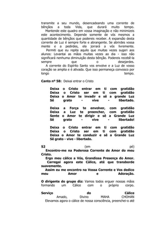 transmite a seu mundo, desencadeando uma corrente de
bênçãos a toda Vida, que durará muito tempo.
Mantende este quadro em vossa imaginação e não minimizeis
este acontecimento. Depende somente de vós mesmos a
quantidade de bênçãos que podereis receber. A expansão desta
corrente de Luz é sempre forte e abrangente. Se abrirdes vossa
mente e a pedirdes, ela jorrará a vós livremente.
Permiti que eu repita aquilo que muitas vezes sugeri aos
alunos: Levantai as mãos muitas vezes ao dia - isso não
significará nenhuma diminuição desta bênção. Podereis recebê-la
sempre que o desejardes.
A corrente do Espírito Santo vos envolve e a Luz de vosso
coração se amplia e é ativada. Que isso permaneça convosco por
longo tempo.
Canto nº 58: Deixai entrar o Cristo
Deixa o Cristo entrar em ti com gratidão
Deixa o Cristo ser em ti com gratidão
Deixa o Amor te invadir e sê a grande Luz
Sê grato - vive - libertado.
Deixa a Força te envolver, com gratidão
Deixa a Luz te preencher, com gratidão
Sente o Amor te dirigir e sê a Grande Luz
Sê grato - vive - libertado!
Deixa o Cristo entrar em ti com gratidão
Deixa o Cristo ser em ti com gratidão
Deixa o Amor te conduzir e sê a Grande Luz
Sê grato - vive - libertado.
S2 (em pé)
Encontro-me na Poderosa Corrente de Amor do meu
Cristo.
Ergo meu cálice a Vós, Grandiosa Presença do Amor.
Carregai agora este Cálice, até que transborde
suavemente.
Assim eu me encontro na Vossa Corrente e Vos dedico
meu Amor e Adoração.
O dirigente do grupo diz: Vamos todos erguer nossas mãos
formando um Cálice com o próprio corpo.
Serviço do Cálice
Amado, Divino MAHA CHOHAN
Elevamos agora o cálice de nossa consciência, preenchei-o até
 