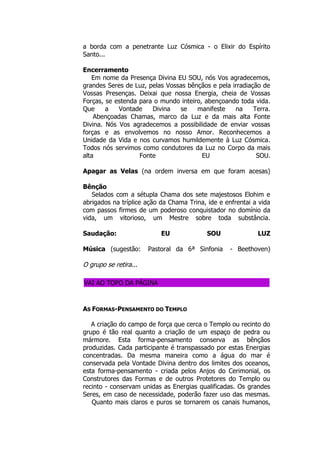 a borda com a penetrante Luz Cósmica - o Elixir do Espírito
Santo...
Encerramento
Em nome da Presença Divina EU SOU, nós Vos agradecemos,
grandes Seres de Luz, pelas Vossas bênçãos e pela irradiação de
Vossas Presenças. Deixai que nossa Energia, cheia de Vossas
Forças, se estenda para o mundo inteiro, abençoando toda vida.
Que a Vontade Divina se manifeste na Terra.
Abençoadas Chamas, marco da Luz e da mais alta Fonte
Divina. Nós Vos agradecemos a possibilidade de enviar vossas
forças e as envolvemos no nosso Amor. Reconhecemos a
Unidade da Vida e nos curvamos humildemente à Luz Cósmica.
Todos nós servimos como condutores da Luz no Corpo da mais
alta Fonte EU SOU.
Apagar as Velas (na ordem inversa em que foram acesas)
Bênção
Selados com a sétupla Chama dos sete majestosos Elohim e
abrigados na tríplice ação da Chama Trina, ide e enfrentai a vida
com passos firmes de um poderoso conquistador no domínio da
vida, um vitorioso, um Mestre sobre toda substância.
Saudação: EU SOU LUZ
Música (sugestão: Pastoral da 6ª Sinfonia - Beethoven)
O grupo se retira...
VAI AO TOPO DA PÁGINA
AS FORMAS-PENSAMENTO DO TEMPLO
A criação do campo de força que cerca o Templo ou recinto do
grupo é tão real quanto a criação de um espaço de pedra ou
mármore. Esta forma-pensamento conserva as bênçãos
produzidas. Cada participante é transpassado por estas Energias
concentradas. Da mesma maneira como a água do mar é
conservada pela Vontade Divina dentro dos limites dos oceanos,
esta forma-pensamento - criada pelos Anjos do Cerimonial, os
Construtores das Formas e de outros Protetores do Templo ou
recinto - conservam unidas as Energias qualificadas. Os grandes
Seres, em caso de necessidade, poderão fazer uso das mesmas.
Quanto mais claros e puros se tornarem os canais humanos,
 