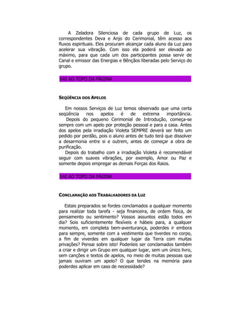 A Zeladora Silenciosa de cada grupo de Luz, os
correspondentes Deva e Anjo do Cerimonial, têm acesso aos
fluxos espirituais. Eles procuram alcançar cada aluno da Luz para
acelerar sua vibração. Com isso ela poderá ser elevada ao
máximo, para que cada um dos participantes possa servir de
Canal e emissor das Energias e Bênçãos liberadas pelo Serviço do
grupo.
VAI AO TOPO DA PÁGINA
SEQÜÊNCIA DOS APELOS
Em nossos Serviços de Luz temos observado que uma certa
seqüência nos apelos é de extrema importância.
Depois do pequeno Cerimonial de Introdução, começa-se
sempre com um apelo por proteção pessoal e para a casa. Antes
dos apelos pela irradiação Violeta SEMPRE deverá ser feito um
pedido por perdão, pois o aluno antes de tudo terá que dissolver
a desarmonia entre si e outrem, antes de começar a obra de
purificação.
Depois do trabalho com a irradiação Violeta é recomendável
seguir com suaves vibrações, por exemplo, Amor ou Paz e
somente depois empregar as demais Forças dos Raios.
VAI AO TOPO DA PÁGINA
CONCLAMAÇÃO AOS TRABALHADORES DA LUZ
Estais preparados se fordes conclamados a qualquer momento
para realizar toda tarefa - seja financeira, de ordem física, de
pensamento ou sentimento? Vossos assuntos estão todos em
dia? Sois suficientemente flexíveis e hábeis para, a qualquer
momento, em completa bem-aventurança, poderdes ir embora
para sempre, somente com a vestimenta que tiverdes no corpo,
a fim de viverdes em qualquer lugar da Terra com muitas
privações? Pensai sobre isto! Poderíeis ser conclamados também
a criar e dirigir um Grupo em qualquer lugar, sem um único livro,
sem canções e textos de apelos, no meio de muitas pessoas que
jamais ouviram um apelo? O que tendes na memória para
poderdes aplicar em caso de necessidade?
 