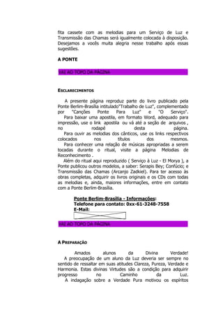 fita cassete com as melodias para um Serviço de Luz e
Transmissão das Chamas será igualmente colocada à disposição.
Desejamos a vocês muita alegria nesse trabalho após essas
sugestões.
A PONTE
VAI AO TOPO DA PÁGINA
ESCLARECIMENTOS
A presente página reproduz parte do livro publicado pela
Ponte Berlim-Brasília intitulado"Trabalho de Luz", complementado
por "Canções Ponte Para Luz" e "O Serviço".
Para baixar uma apostila, em formato Word, adequado para
impressão, use o link apostila ou vá até a seção de arquivos ,
no rodapé desta página.
Para ouvir as melodias dos cânticos, use os links respectivos
colocados nos títulos dos mesmos.
Para conhecer uma relação de músicas apropriadas a serem
tocadas durante o ritual, visite a página Melodias de
Reconhecimento .
Além do ritual aqui reproduzido ( Serviço à Luz - El Morya ), a
Ponte publicou outros modelos, a saber: Serapis Bey; Confúcio; e
Transmissão das Chamas (Arcanjo Zadkiel). Para ter acesso às
obras completas, adquirir os livros originais e os CDs com todas
as melodias e, ainda, maiores informações, entre em contato
com a Ponte Berlim-Brasília.
Ponte Berlim-Brasília - Informações:
Telefone para contato: 0xx-61-3248-7558
E-Mail:
VAI AO TOPO DA PÁGINA
A PREPARAÇÃO
Amados alunos da Divina Verdade!
A preocupação de um aluno da Luz deveria ser sempre no
sentido de ressaltar em suas atitudes Clareza, Pureza, Verdade e
Harmonia. Estas divinas Virtudes são a condição para adquirir
progresso no Caminho da Luz.
A indagação sobre a Verdade Pura motivou os espíritos
 