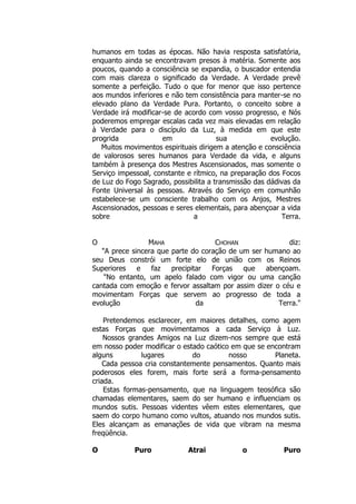 humanos em todas as épocas. Não havia resposta satisfatória,
enquanto ainda se encontravam presos à matéria. Somente aos
poucos, quando a consciência se expandia, o buscador entendia
com mais clareza o significado da Verdade. A Verdade prevê
somente a perfeição. Tudo o que for menor que isso pertence
aos mundos inferiores e não tem consistência para manter-se no
elevado plano da Verdade Pura. Portanto, o conceito sobre a
Verdade irá modificar-se de acordo com vosso progresso, e Nós
poderemos empregar escalas cada vez mais elevadas em relação
à Verdade para o discípulo da Luz, à medida em que este
progrida em sua evolução.
Muitos movimentos espirituais dirigem a atenção e consciência
de valorosos seres humanos para Verdade da vida, e alguns
também à presença dos Mestres Ascensionados, mas somente o
Serviço impessoal, constante e rítmico, na preparação dos Focos
de Luz do Fogo Sagrado, possibilita a transmissão das dádivas da
Fonte Universal às pessoas. Através do Serviço em comunhão
estabelece-se um consciente trabalho com os Anjos, Mestres
Ascensionados, pessoas e seres elementais, para abençoar a vida
sobre a Terra.
O MAHA CHOHAN diz:
"A prece sincera que parte do coração de um ser humano ao
seu Deus constrói um forte elo de união com os Reinos
Superiores e faz precipitar Forças que abençoam.
"No entanto, um apelo falado com vigor ou uma canção
cantada com emoção e fervor assaltam por assim dizer o céu e
movimentam Forças que servem ao progresso de toda a
evolução da Terra."
Pretendemos esclarecer, em maiores detalhes, como agem
estas Forças que movimentamos a cada Serviço à Luz.
Nossos grandes Amigos na Luz dizem-nos sempre que está
em nosso poder modificar o estado caótico em que se encontram
alguns lugares do nosso Planeta.
Cada pessoa cria constantemente pensamentos. Quanto mais
poderosos eles forem, mais forte será a forma-pensamento
criada.
Estas formas-pensamento, que na linguagem teosófica são
chamadas elementares, saem do ser humano e influenciam os
mundos sutis. Pessoas videntes vêem estes elementares, que
saem do corpo humano como vultos, atuando nos mundos sutis.
Eles alcançam as emanações de vida que vibram na mesma
freqüência.
O Puro Atrai o Puro
 