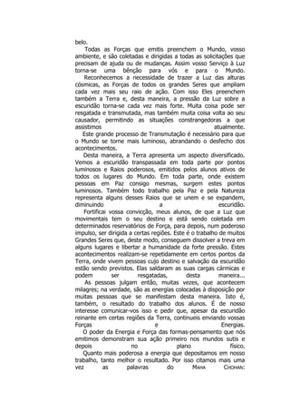 belo.
Todas as Forças que emitis preenchem o Mundo, vosso
ambiente, e são coletadas e dirigidas a todas as solicitações que
precisam de ajuda ou de mudanças. Assim vosso Serviço à Luz
torna-se uma bênção para vós e para o Mundo.
Reconhecemos a necessidade de trazer a Luz das alturas
cósmicas, as Forças de todos os grandes Seres que ampliam
cada vez mais seu raio de ação. Com isso Eles preenchem
também a Terra e, desta maneira, a pressão da Luz sobre a
escuridão torna-se cada vez mais forte. Muita coisa pode ser
resgatada e transmutada, mas também muita coisa volta ao seu
causador, permitindo as situações constrangedoras a que
assistimos atualmente.
Este grande processo de Transmutação é necessário para que
o Mundo se torne mais luminoso, abrandando o desfecho dos
acontecimentos.
Desta maneira, a Terra apresenta um aspecto diversificado.
Vemos a escuridão transpassada em toda parte por pontos
luminosos e Raios poderosos, emitidos pelos alunos ativos de
todos os lugares do Mundo. Em toda parte, onde existem
pessoas em Paz consigo mesmas, surgem estes pontos
luminosos. Também todo trabalho pela Paz e pela Natureza
representa alguns desses Raios que se unem e se expandem,
diminuindo a escuridão.
Fortificai vossa convicção, meus alunos, de que a Luz que
movimentais tem o seu destino e está sendo coletada em
determinados reservatórios de Força, para depois, num poderoso
impulso, ser dirigida a certas regiões. Este é o trabalho de muitos
Grandes Seres que, deste modo, conseguem dissolver a treva em
alguns lugares e libertar a humanidade da forte pressão. Estes
acontecimentos realizam-se repetidamente em certos pontos da
Terra, onde vivem pessoas cujo destino e salvação da escuridão
estão sendo previstos. Elas saldaram as suas cargas cármicas e
podem ser resgatadas, desta maneira...
As pessoas julgam então, muitas vezes, que acontecem
milagres; na verdade, são as energias colocadas à disposição por
muitas pessoas que se manifestam desta maneira. Isto é,
também, o resultado do trabalho dos alunos. É de nosso
interesse comunicar-vos isso e pedir que, apesar da escuridão
reinante em certas regiões da Terra, continueis enviando vossas
Forças e Energias.
O poder da Energia e Força das formas-pensamento que nós
emitimos demonstram sua ação primeiro nos mundos sutis e
depois no plano físico.
Quanto mais poderosa a energia que depositamos em nosso
trabalho, tanto melhor o resultado. Por isso citamos mais uma
vez as palavras do MAHA CHOHAN:
 