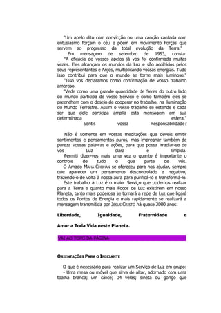 "Um apelo dito com convicção ou uma canção cantada com
entusiasmo forçam o céu e põem em movimento Forças que
servem ao progresso da total evolução da Terra."
Em mensagem de setembro de 1993, consta:
"A eficácia de vossos apelos já vos foi confirmada muitas
vezes. Eles alcançam os mundos da Luz e são acolhidos pelos
seus representantes e Anjos, multiplicando vossas energias. Tudo
isso contribui para que o mundo se torne mais luminoso."
"Isso vos declaramos como confirmação de vosso trabalho
amoroso.
"Vede como uma grande quantidade de Seres do outro lado
do mundo participa de vosso Serviço e como também eles se
preenchem com o desejo de cooperar no trabalho, na iluminação
do Mundo Terrestre. Assim o vosso trabalho se estende e cada
ser que dele participa amplia esta mensagem em sua
determinada esfera."
Sentis vossa Responsabilidade?
Não é somente em vossas meditações que deveis emitir
sentimentos e pensamentos puros, mas impregnar também de
pureza vossas palavras e ações, para que possa irradiar-se de
vós Luz clara e límpida.
Permiti dizer-vos mais uma vez o quanto é importante o
controle de tudo o que parte de vós.
O Amado MAHA CHOHAN se ofereceu para nos ajudar, sempre
que aparecer um pensamento descontrolado e negativo,
trazendo-o de volta à nossa aura para purificá-lo e transformá-lo.
Este trabalho à Luz é o maior Serviço que podemos realizar
para a Terra e quanto mais Focos de Luz existirem em nosso
Planeta, tanto mais poderosa se tornará a rede de Luz que ligará
todos os Pontos de Energia e mais rapidamente se realizará a
mensagem transmitida por JESUS CRISTO há quase 2000 anos:
Liberdade, Igualdade, Fraternidade e
Amor a Toda Vida neste Planeta.
VAI AO TOPO DA PÁGINA
ORIENTAÇÕES PARA O INICIANTE
O que é necessário para realizar um Serviço de Luz em grupo:
- Uma mesa ou móvel que sirva de altar, adornado com uma
toalha branca; um cálice; 04 velas; sineta ou gongo que
 