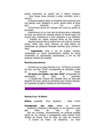 própria experiência de acordo com o redimo evolutivo.
- Usar roupas claras evitando o preto, vermelho, cinza e
marrom.
- O dirigente poderá colocar no ambiente vasos contendo terra
com plantas vivas, folhagens ou jarros. Jamais colher as flores
para colocá-las em jarros.
- O Cerimonial deverá ser realizado com muita luz, jamais na
penumbra.
- Determina-se um ou mais dias da semana para a realização
do ritual, que deverá ser realizado sempre no mesmo lugar e na
mesma hora, mantendo-se o ritmo necessário à sua eficiência.
- Poderão ser usados incensos florais do tipo indiano.
- Algumas pessoas não se sentem bem com velas ou incensos
acesos. Neste caso, evitar incensos. As velas podem ser
substituídas por pequenas lâmpadas coloridas (azul, amarelo e
rosa).
- Importante: evitar o uso de orações, mantras,
visualizações ou outros procedimentos trazidos de outros
movimentos ou organizações espiritualistas, a fim de não
ocasionar choques de vibrações.
MAIS ESCLARECIMENTOS:
- No texto que se segue (Serviço à Luz - El Morya), os trechos
em azul, com tipo "Times", correspondem às instruções e falas
do Dirigente do Grupo.
- Os textos em violeta, com tipo "Arial" correspondem às
participações de todos os presentes.
- A escolha das músicas não indicadas deve ser feita pelo
dirigente do Grupo, dando-se preferência para músicas clássicas.
Ver sugestões na página Melodias de Reconhecimento .
VAI AO TOPO DA PÁGINA
SERVIÇO À LUZ - EL MORYA
Música (sugestão: Panis Angelicus - César Frank)
Consagração das velas (todos se levantam)
Saudamos a Poderosa e Abrangente Luz do Universo, a mais
alta Fonte de Vida EU SOU!
Nós nos curvamos, reverentemente, em profunda gratidão
diante da Luz Cósmica e consagramos estas chamas como
símbolo da Chama Trina da Vida, em cada ser Humano,
A Chama do Poder.. da Sabedoria... do Amor
 