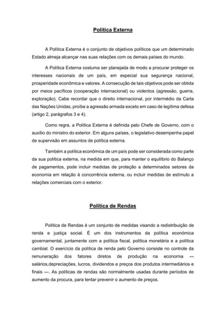 Política Externa
A Política Externa é o conjunto de objetivos políticos que um determinado
Estado almeja alcançar nas suas relações com os demais países do mundo.
A Política Externa costuma ser planejada de modo a procurar proteger os
interesses nacionais de um país, em especial sua segurança nacional,
prosperidade econômica e valores. A consecução de tais objetivos pode ser obtida
por meios pacíficos (cooperação internacional) ou violentos (agressão, guerra,
exploração). Cabe recordar que o direito internacional, por intermédio da Carta
das Nações Unidas, proíbe a agressão armada exceto em caso de legítima defesa
(artigo 2, parágrafos 3 e 4).
Como regra, a Política Externa é definida pelo Chefe de Governo, com o
auxílio do ministro do exterior. Em alguns países, o legislativo desempenha papel
de supervisão em assuntos de política externa.
Também a política econômica de um país pode ser considerada como parte
da sua política externa, na medida em que, para manter o equilíbrio do Balanço
de pagamentos, pode incluir medidas de proteção a determinados setores da
economia em relação à concorrência externa, ou incluir medidas de estímulo a
relações comerciais com o exterior.
Política de Rendas
Política de Rendas é um conjunto de medidas visando a redistribuição de
renda e justiça social. É um dos instrumentos da política económica
governamental, juntamente com a política fiscal, política monetária e a política
cambial. O exercício da política de renda pelo Governo consiste no controle da
remuneração dos fatores diretos de produção na economia ---
salários,depreciações, lucros, dividendos e preços dos produtos intermediários e
finais ---. As políticas de rendas são normalmente usadas durante períodos de
aumento da procura, para tentar prevenir o aumento de preços.
 