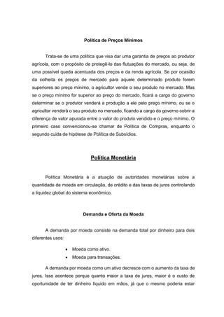 Política de Preços Mínimos
Trata-se de uma política que visa dar uma garantia de preços ao produtor
agrícola, com o propósito de protegê-lo das flutuações do mercado, ou seja, de
uma possível queda acentuada dos preços e da renda agrícola. Se por ocasião
da colheita os preços de mercado para aquele determinado produto forem
superiores ao preço mínimo, o agricultor vende o seu produto no mercado. Mas
se o preço mínimo for superior ao preço do mercado, ficará a cargo do governo
determinar se o produtor venderá a produção a ele pelo preço mínimo, ou se o
agricultor venderá o seu produto no mercado, ficando a cargo do governo cobrir a
diferença de valor apurada entre o valor do produto vendido e o preço mínimo. O
primeiro caso convencionou-se chamar de Política de Compras, enquanto o
segundo cuida de hipótese de Política de Subsídios.
Política Monetária
Política Monetária é a atuação de autoridades monetárias sobre a
quantidade de moeda em circulação, de crédito e das taxas de juros controlando
a liquidez global do sistema econômico.
Demanda e Oferta da Moeda
A demanda por moeda consiste na demanda total por dinheiro para dois
diferentes usos:
 Moeda como ativo.
 Moeda para transações.
A demanda por moeda como um ativo decresce com o aumento da taxa de
juros. Isso acontece porque quanto maior a taxa de juros, maior é o custo de
oportunidade de ter dinheiro líquido em mãos, já que o mesmo poderia estar
 