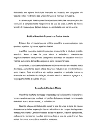 depositado em alguma instituição financeira ou investido em obrigações do
tesouro onde o rendimento dos juros estimularia o indivíduo a investi-lo.
A demanda por moeda para transações como compra e venda de produtos
e serviços é completamente independente da taxa de juros. A oferta de moeda
também é independente da taxa de juros e é controlada pelo banco central.
Política Monetária Expansiva e Contracionista
Existem dois principais tipos de política monetária a serem adotados pelo
governo; a política rigorosa e a política flexível.
A política monetária expansiva consiste em aumentar a oferta de moeda,
reduzindo assim a taxa de juros básica e estimulando investimentos
majoritariamente no setor privado. Essa política é adotada em épocas de recessão
visando aumentar a demanda agregada e gerar novos empregos.
Ao contrário, a política monetária contracionista consiste em reduzir a oferta
de moeda, aumentando assim a taxa de juros e reduzindo os investimentos no
setor privado. Essa modalidade da política monetária é aplicada quando a
economia está sofrendo alta inflação, visando reduzir a demanda agregada e,
consequentemente, o nível de preços.
Controle da Oferta de Moeda
O controle da oferta de moeda é realizado pelo banco central de diferentes
formas, sendo a compra e venda de obrigações do tesouro nacional, num mercado
de carater aberto (Open market), a mais comum.
Quando o banco central decide reduzir a taxa de juros, a oferta de moeda
deve ser aumentada e a operação de mercado utilizada é a compra de obrigações
do tesouro nacional. Comprando esses ativos dos bancos, o banco central esta,
efetivamente, fornecendo moeda à economia, logo, a taxa de juros diminui. Esta
prática denomina uma política monetária expansiva.
 
