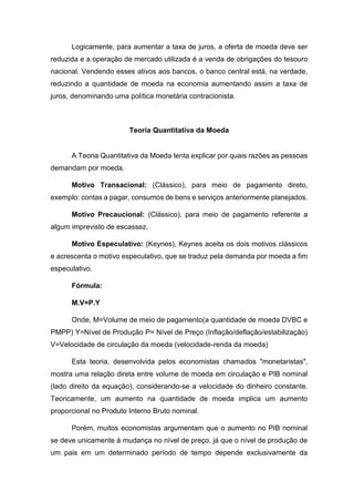 Logicamente, para aumentar a taxa de juros, a oferta de moeda deve ser
reduzida e a operação de mercado utilizada é a venda de obrigações do tesouro
nacional. Vendendo esses ativos aos bancos, o banco central está, na verdade,
reduzindo a quantidade de moeda na economia aumentando assim a taxa de
juros, denominando uma política monetária contracionista.
Teoria Quantitativa da Moeda
A Teoria Quantitativa da Moeda tenta explicar por quais razões as pessoas
demandam por moeda.
Motivo Transacional: (Clássico), para meio de pagamento direto,
exemplo: contas a pagar, consumos de bens e serviços anteriormente planejados.
Motivo Precaucional: (Clássico), para meio de pagamento referente a
algum imprevisto de escassez.
Motivo Especulativo: (Keynes), Keynes aceita os dois motivos clássicos
e acrescenta o motivo especulativo, que se traduz pela demanda por moeda a fim
especulativo.
Fórmula:
M.V=P.Y
Onde, M=Volume de meio de pagamento(a quantidade de moeda DVBC e
PMPP) Y=Nível de Produção P= Nível de Preço (Inflação/deflação/estabilização)
V=Velocidade de circulação da moeda (velocidade-renda da moeda)
Esta teoria, desenvolvida pelos economistas chamados "monetaristas",
mostra uma relação direta entre volume de moeda em circulação e PIB nominal
(lado direito da equação), considerando-se a velocidade do dinheiro constante.
Teoricamente, um aumento na quantidade de moeda implica um aumento
proporcional no Produto Interno Bruto nominal.
Porém, muitos economistas argumentam que o aumento no PIB nominal
se deve unicamente à mudança no nível de preço, já que o nível de produção de
um pais em um determinado período de tempo depende exclusivamente da
 