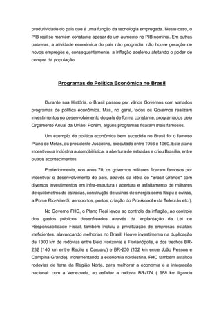 produtividade do pais que é uma função da tecnologia empregada. Neste caso, o
PIB real se mantém constante apesar de um aumento no PIB nominal. Em outras
palavras, a atividade económica do pais não progrediu, não houve geração de
novos empregos e, consequentemente, a inflação acelerou afetando o poder de
compra da população.
Programas de Política Econômica no Brasil
Durante sua História, o Brasil passou por vários Governos com variados
programas de política econômica. Mas, no geral, todos os Governos realizam
investimentos no desenvolvimento do país de forma constante, programados pelo
Orçamento Anual da União. Porém, alguns programas ficaram mais famosos.
Um exemplo de política econômica bem sucedida no Brasil foi o famoso
Plano de Metas, do presidente Juscelino, executado entre 1956 e 1960. Este plano
incentivou a indústria automobilística, a abertura de estradas e criou Brasília, entre
outros acontecimentos.
Posteriormente, nos anos 70, os governos militares ficaram famosos por
incentivar o desenvolvimento do país, através da idéia do "Brasil Grande" com
diversos investimentos em infra-estrutura ( abertura e asfaltamento de milhares
de quilômetros de estradas, construção de usinas de energia como Itaipu e outras,
a Ponte Rio-Niterói, aeroportos, portos, criação do Pro-Álcool e da Telebrás etc ).
No Governo FHC, o Plano Real levou ao controle da inflação, ao controle
dos gastos públicos desenfreados através da implantação da Lei de
Responsabilidade Fiscal, também incluiu a privatização de empresas estatais
ineficientes, alavancando melhorias no Brasil. Houve investimento na duplicação
de 1300 km de rodovias entre Belo Horizonte e Florianópolis, e dos trechos BR-
232 (140 km entre Recife e Caruaru) e BR-230 (132 km entre João Pessoa e
Campina Grande), incrementando a economia nordestina. FHC também asfaltou
rodovias de terra da Região Norte, para melhorar a economia e a integração
nacional: com a Venezuela, ao asfaltar a rodovia BR-174 ( 988 km ligando
 