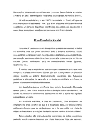 Manaus-Boa Vista-fronteira com Venezuela ), e com o Peru e Bolívia, ao asfaltar
a rodovia BR-317 ( 331 km ligando Rio Branco à Assis Brasil, na fronteira tríplice).
Já o Governo Lula lançou, em 2007 foi anunciado, no Brasil, o Programa
de Aceleração de Crescimento - PAC, que é um programa do Governo Federal
englobando um conjunto de políticas econômicas, planejadas para os próximos 4
anos, 3 que se destinam a acelerar o crescimento econômico do país.
Crise Econômica Mundial
Uma crise é, basicamente, um desequilíbrio que ocorre em setores isolados
da economia, mas que pode contaminar todo o sistema econômico. Esses
desequilíbrios sempre ocorreram, mesmo antes do capitalismo, quando acontecia,
por exemplo, a escassez súbita de um bem, provocada, quase sempre, por fatores
naturais (secas, inundações, etc.) ou acontecimentos sociais (guerras,
revoluções, etc.).
À medida que o capitalismo evoluiu e que a economia se tornou mais
complexa, as crises continuaram a ocorrer, pois elas fazem parte de um processo
cíclico, inerente ao próprio desenvolvimento econômico. São flutuações
periódicas e alternadas de expansão e contração da atividade econômica, e
podem ocorrer com diferentes intensidades.
Um dos efeitos da crise econômica é um período de recessão. Recessão
ocorre quando, sem novos investimentos e desaquecimento do consumo, há
queda na produção e conseqüente decréscimo no PIB, a soma das riquezas
produzidas de um país.
Na economia marxiana, a crise do capitalismo, crise econômica ou
simplesmente crise se refere ao que é a designação dada, por alguns setores
político-econômicos, para as oscilações em torno de uma média nos níveis de
negócios da economia em nações democráticas com sistema econômico liberal.
Tais oscilações são chamadas pelos economistas de ciclos econômicos
podendo também serem chamadas por crises financeiras. Veja, por exemplo,
 