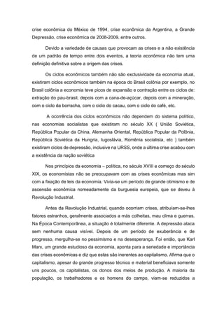 crise econômica do México de 1994, crise econômica da Argentina, a Grande
Depressão, crise econômica de 2008-2009, entre outros.
Devido a variedade de causas que provocam as crises e a não existência
de um padrão de tempo entre dois eventos, a teoria econômica não tem uma
definição definitiva sobre a origem das crises.
Os ciclos econômicos também não são exclusividade da economia atual,
existiram ciclos econômicos também na época do Brasil colônia por exemplo, no
Brasil colônia a economia teve picos de expansão e contração entre os ciclos de:
extração do pau-brasil, depois com a cana-de-açúcar, depois com a mineração,
com o ciclo da borracha, com o ciclo do cacau, com o ciclo do café, etc.
A ocorrência dos ciclos econômicos não dependem do sistema político,
nas economias socialistas que existiram no século XX ( União Soviética,
República Popular da China, Alemanha Oriental, República Popular da Polônia,
República Soviética da Hungria, Iugoslávia, Romênia socialista, etc ) também
existiram ciclos de depressão, inclusive na URSS, onde a última crise acabou com
a existência da nação soviética
Nos princípios da economia – política, no século XVIII e começo do século
XIX, os economistas não se preocupavam com as crises econômicas mas sim
com a fixação de leis da economia. Vivia-se um período de grande otimismo e de
ascensão econômica nomeadamente da burguesia europeia, que se deveu à
Revolução Industrial.
Antes da Revolução Industrial, quando ocorriam crises, atribuíam-se-lhes
fatores estranhos, geralmente associados a más colheitas, mau clima e guerras.
Na Época Contemporânea, a situação é totalmente diferente. A depressão ataca
sem nenhuma causa visível. Depois de um período de exuberância e de
progresso, mergulha-se no pessimismo e na desesperança. Foi então, que Karl
Marx, um grande estudioso da economia, aponta para a seriedade e importância
das crises econômicas e diz que estas são inerentes ao capitalismo. Afirma que o
capitalismo, apesar do grande progresso técnico e material beneficiava somente
uns poucos, os capitalistas, os donos dos meios de produção. A maioria da
população, os trabalhadores e os homens do campo, viam-se reduzidos a
 