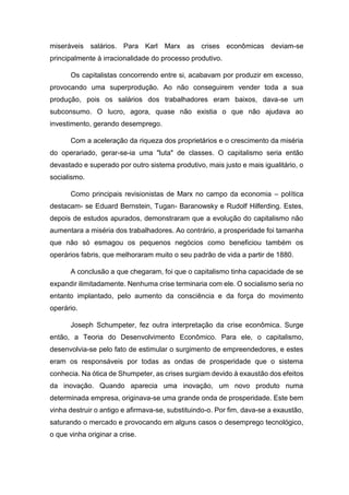 miseráveis salários. Para Karl Marx as crises econômicas deviam-se
principalmente à irracionalidade do processo produtivo.
Os capitalistas concorrendo entre si, acabavam por produzir em excesso,
provocando uma superprodução. Ao não conseguirem vender toda a sua
produção, pois os salários dos trabalhadores eram baixos, dava-se um
subconsumo. O lucro, agora, quase não existia o que não ajudava ao
investimento, gerando desemprego.
Com a aceleração da riqueza dos proprietários e o crescimento da miséria
do operariado, gerar-se-ia uma "luta" de classes. O capitalismo seria então
devastado e superado por outro sistema produtivo, mais justo e mais igualitário, o
socialismo.
Como principais revisionistas de Marx no campo da economia – política
destacam- se Eduard Bernstein, Tugan- Baranowsky e Rudolf Hilferding. Estes,
depois de estudos apurados, demonstraram que a evolução do capitalismo não
aumentara a miséria dos trabalhadores. Ao contrário, a prosperidade foi tamanha
que não só esmagou os pequenos negócios como beneficiou também os
operários fabris, que melhoraram muito o seu padrão de vida a partir de 1880.
A conclusão a que chegaram, foi que o capitalismo tinha capacidade de se
expandir ilimitadamente. Nenhuma crise terminaria com ele. O socialismo seria no
entanto implantado, pelo aumento da consciência e da força do movimento
operário.
Joseph Schumpeter, fez outra interpretação da crise econômica. Surge
então, a Teoria do Desenvolvimento Econômico. Para ele, o capitalismo,
desenvolvia-se pelo fato de estimular o surgimento de empreendedores, e estes
eram os responsáveis por todas as ondas de prosperidade que o sistema
conhecia. Na ótica de Shumpeter, as crises surgiam devido à exaustão dos efeitos
da inovação. Quando aparecia uma inovação, um novo produto numa
determinada empresa, originava-se uma grande onda de prosperidade. Este bem
vinha destruir o antigo e afirmava-se, substituindo-o. Por fim, dava-se a exaustão,
saturando o mercado e provocando em alguns casos o desemprego tecnológico,
o que vinha originar a crise.
 