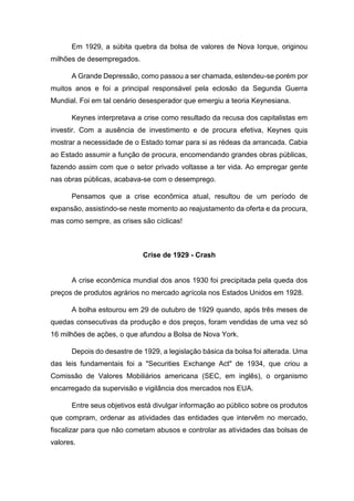 Em 1929, a súbita quebra da bolsa de valores de Nova Iorque, originou
milhões de desempregados.
A Grande Depressão, como passou a ser chamada, estendeu-se porém por
muitos anos e foi a principal responsável pela eclosão da Segunda Guerra
Mundial. Foi em tal cenário desesperador que emergiu a teoria Keynesiana.
Keynes interpretava a crise como resultado da recusa dos capitalistas em
investir. Com a ausência de investimento e de procura efetiva, Keynes quis
mostrar a necessidade de o Estado tomar para si as rédeas da arrancada. Cabia
ao Estado assumir a função de procura, encomendando grandes obras públicas,
fazendo assim com que o setor privado voltasse a ter vida. Ao empregar gente
nas obras públicas, acabava-se com o desemprego.
Pensamos que a crise econômica atual, resultou de um período de
expansão, assistindo-se neste momento ao reajustamento da oferta e da procura,
mas como sempre, as crises são cíclicas!
Crise de 1929 - Crash
A crise econômica mundial dos anos 1930 foi precipitada pela queda dos
preços de produtos agrários no mercado agrícola nos Estados Unidos em 1928.
A bolha estourou em 29 de outubro de 1929 quando, após três meses de
quedas consecutivas da produção e dos preços, foram vendidas de uma vez só
16 milhões de ações, o que afundou a Bolsa de Nova York.
Depois do desastre de 1929, a legislação básica da bolsa foi alterada. Uma
das leis fundamentais foi a "Securities Exchange Act" de 1934, que criou a
Comissão de Valores Mobiliários americana (SEC, em inglês), o organismo
encarregado da supervisão e vigilância dos mercados nos EUA.
Entre seus objetivos está divulgar informação ao público sobre os produtos
que compram, ordenar as atividades das entidades que intervêm no mercado,
fiscalizar para que não cometam abusos e controlar as atividades das bolsas de
valores.
 
