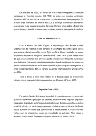 Em outubro de 1929, as ações de Wall Street começaram a acumular
sucessivas e violentas quedas. Até 1932, as ações no mercado americano
perderam 90% de seu valor e um terço da população estava desempregada. Foi
a maior crise financeira da história dos EUA e até hoje economistas teorizam a
respeito das reais causas da quebra da bolsa. O maior efeito sobre o Brasil foi a
queda do preço do café, então um dos principais produtos de exportação do País.
Crise do Petróleo - 1973
Com a Guerra do Yom Kippur, a Organização dos Países Árabes
Exportadores de Petróleo decide cancelar a exportação de petróleo para países
que apoiaram Israel no conflito com o Egito e a Síria. Como resultado, os preços
do produto disparam e atingem a casa dos US$ 12 em 1974, quatro vezes maior
do que no ano anterior. Isto elevou o gasto energético do Ocidente e provocou
uma forte crise nos países mais industrializados. A partir desta crise de preços, os
países ocidentais iniciaram políticas de diversificação e poupança energéticas e,
entre outras medidas de defesa, é criada a Agência Internacional de Energia (AIE)
em 1974.
Para o Brasil, o efeito mais notável foi a desaceleração do crescimento
iniciado com o chamado 'milagre econômico': de 9% para 4,6% em 1978.
Segunda Crise - 1979
Em meio à Revolução Iraniana, Ayatollah Khomeini assume o poder do país
e passa a controlar a produção de petróleo, causando uma segunda disparada
nos preços do produto - potencializada pelos temores de racionamento energético
nos EUA. O valor do barril chegou perto dos US$ 40, o pico da década. No Brasil,
houve aumento no custo dos combustíveis e racionamento. A dívida do País
inchou com os crescentes custos da importação do petróleo. Além disso, o
aumento dos juros nos EUA contribuiu para elevar ainda mais a dívida.
 