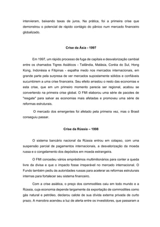 intervieram, baixando taxas de juros. Na prática, foi a primeira crise que
demonstrou o potencial de rápido contágio do pânico num mercado financeiro
globalizado.
Crise da Ásia - 1997
Em 1997, um rápido processo de fuga de capitais e desvalorização cambial
entre os chamados Tigres Asiáticos - Tailândia, Malásia, Coréia do Sul, Hong
Kong, Indonésia e Filipinas - espalha medo nos mercados internacionais, em
grande parte pela surpresa de ver mercados supostamente sólidos e confiáveis
sucumbirem a uma crise financeira. Seu efeito arrastou o resto das economias e
esta crise, que em um primeiro momento parecia ser regional, acabou se
convertendo na primeira crise global. O FMI elaborou uma série de pacotes de
"resgate" para salvar as economias mais afetadas e promoveu uma série de
reformas estruturais.
O mercado dos emergentes foi afetado pela primeira vez, mas o Brasil
conseguiu passar.
Crise da Rússia – 1998
O sistema bancário nacional da Rússia entrou em colapso, com uma
suspensão parcial de pagamentos internacionais, a desvalorização da moeda
russa e o congelamento dos depósitos em moeda estrangeira.
O FMI concedeu vários empréstimos multimilionários para conter a queda
livre da divisa e que o impacto fosse irreparável no mercado internacional. O
Fundo também pediu às autoridades russas para acelerar as reformas estruturais
internas para fortalecer seu sistema financeiro.
Com a crise asiática, o preço dos commodities caiu em todo mundo e a
Rússia, cuja economia depende largamente da exportação de commodities como
gás natural e petróleo, declarou calote de sua dívida externa privada de curto
prazo. A manobra acendeu a luz de alerta entre os investidores, que passaram a
 