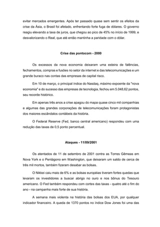 evitar mercados emergentes. Após ter passado quase sem sentir os efeitos da
crise da Ásia, o Brasil foi afetado, enfrentando forte fuga de dólares. O governo
reagiu elevando a taxa de juros, que chegou ao pico de 45% no início de 1999, e
desvalorizando o Real, que até então mantinha a paridade com o dólar.
Crise das pontocom - 2000
Os excessos da nova economia deixaram uma esteira de falências,
fechamentos, compras e fusões no setor da internet e das telecomunicações e um
grande buraco nas contas das empresas de capital risco.
Em 10 de março, o principal índice do Nasdaq, máximo expoente da "nova
economia" e do sucesso das empresas de tecnologia, fechou em 5.048,62 pontos,
seu recorde histórico.
Em apenas três anos a crise apagou do mapa quase cinco mil companhias
e algumas das grandes corporações de telecomunicações foram protagonistas
dos maiores escândalos contábeis da história.
O Federal Reserve (Fed, banco central americano) respondeu com uma
redução das taxas de 0,5 ponto percentual.
Ataques - 11/09/2001
Os atentados de 11 de setembro de 2001 contra as Torres Gêmeas em
Nova York e o Pentágono em Washington, que deixaram um saldo de cerca de
três mil mortos, também fizeram desabar as bolsas.
O Nikkei caiu mais de 6% e as bolsas européias tiveram fortes quedas que
levaram os investidores a buscar abrigo no ouro e nos bônus do Tesouro
americano. O Fed também respondeu com cortes das taxas - quatro até o fim do
ano - na campanha mais forte de sua história.
A semana mais violenta na história das bolsas dos EUA, por qualquer
indicador financeiro. A queda de 1370 pontos no índice Dow Jones foi uma das
 