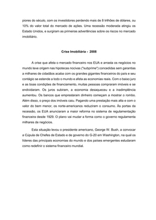piores do século, com os investidores perdendo mais de 8 trilhões de dólares, ou
10% do valor total do mercado de ações. Uma recessão moderada atingiu os
Estado Unidos, e surgiram as primeiras advertências sobre os riscos no mercado
imobiliário.
Crise Imobiliária - 2008
A crise que afeta o mercado financeiro nos EUA e arrasta os negócios no
mundo teve origem nas hipotecas nocivas ("subprime") concedidas sem garantias
a milhares de cidadãos acaba com os grandes gigantes financeiros do país e seu
contágio se estende a todo o mundo e afeta as economias reais. Com o baixo juro
e as boas condições de financiamento, muitas pessoas compraram imóveis e se
endividaram. Os juros subiram, a economia desaqueceu e a inadimplência
aumentou. Os bancos que emprestaram dinheiro começam a mostrar o rombo.
Além disso, o preço dos imóveis caiu. Pagando uma prestação mais alta e com o
valor do bem menor, os norte-americanos reduziram o consumo. Às portas da
recessão, os EUA anunciaram a maior reforma no sistema de regulamentação
financeira desde 1929. O plano vai mudar a forma como o governo regulamenta
milhares de negócios.
Esta situação levou o presidente americano, George W. Bush, a convocar
a Cúpula de Chefes de Estado e de governo do G-20 em Washington, na qual os
líderes das principais economias do mundo e dos países emergentes estudaram
como redefinir o sistema financeiro mundial.
 