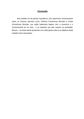 Conclusão
Este trabalho foi de grande importância, pois adquirimos conhecimentos
sobre os diversos assuntos como, Políticas Econômicas Mundais e Crises
Econômicas Mundias, que estão totalmente ligados com a economia e o
funcionamento de um todo, e os impactos que eles causam na sociedade.
Buscou – se neste estudo apresentar uma visão geral e clara e os objetivos deste
trabalho foram alcançados.
 