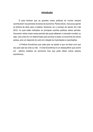 Introdução
É para lembrar que as grandes crises políticas do mundo sempre
aconteceram nos períodos de baixa da economia. Parece óbvio, mas pouca gente
se lembra de olhar para a história. Devemos ver o começo do século 20 e até
2012, no qual estão indicados os principais eventos políticos desse período.
Houveram várias crises nesse período das quais afetaram o mercado mundial, ou
seja, uma crise em um determinado país provoca a baixa na economia de outros
países, pois um depende do outro em relação às importações e exportações.
A Política Econômica que cada país vai adotar é que vai fazer com que
seu país saia da crise ou não. A Crise Econômica é um desequilibrio que ocorre
em setoros isolados da economia mas que pode afetar outros setores
econômicos.
 