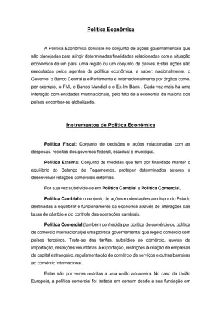 Política Econômica
A Política Econômica consiste no conjunto de ações governamentais que
são planejadas para atingir determinadas finalidades relacionadas com a situação
econômica de um país, uma região ou um conjunto de países. Estas ações são
executadas pelos agentes de política econômica, a saber: nacionalmente, o
Governo, o Banco Central e o Parlamento e internacionalmente por órgãos como,
por exemplo, o FMI, o Banco Mundial e o Ex-Im Bank . Cada vez mais há uma
interação com entidades multinacionais, pelo fato de a economia da maioria dos
países encontrar-se globalizada.
Instrumentos de Política Econômica
Política Fiscal: Conjunto de decisões e ações relacionadas com as
despesas, receitas dos governos federal, estadual e municipal.
Política Externa: Conjunto de medidas que tem por finalidade manter o
equilíbrio do Balanço de Pagamentos, proteger determinados setores e
desenvolver relações comerciais externas.
Por sua vez subdivide-se em Política Cambial e Política Comercial.
Política Cambial é o conjunto de ações e orientações ao dispor do Estado
destinadas a equilibrar o funcionamento da economia através de alterações das
taxas de câmbio e do controle das operações cambiais.
Política Comercial (também conhecida por política de comércio ou política
de comércio internacional) é uma política governamental que rege o comércio com
países terceiros. Trata-se das tarifas, subsídios ao comércio, quotas de
importação, restrições voluntárias à exportação, restrições à criação de empresas
de capital estrangeiro, regulamentação do comércio de serviços e outras barreiras
ao comércio internacional.
Estas são por vezes restritas a uma união aduaneira. No caso da União
Europeia, a política comercial foi tratada em comum desde a sua fundação em
 