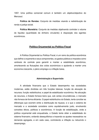1957. Uma política comercial comum é também um objetivo/objectivo do
Mercosul.
Política de Rendas: Conjunto de medidas visando a redistribuição de
renda e justiça social.
Política Monetária: Conjunto de medidas objetivando controlar o volume
de liquidez (quantidade de dinheiro circulante) à disposição dos agentes
econômicos.
Política Orçamental ou Política Fiscal
A Política Orçamental ou Política Fiscal, é um ramo da política econômica
que define o orçamento e seus componentes, os gastos públicos e impostos como
variáveis de controle para garantir e manter a estabilidade econômica,
amortecendo as flutuações dos ciclos económicos e ajudando a manter uma
economia crescente, o pleno emprego e a inflação baixa.
Administração e Supervisão
A atividade financeira que o Estado desempenha nas sociedades
modernas, estão divididas em três funções básicas: função de alocação de
recursos; função redistributiva; e papel de estabilizador econômico. Na alocação
de recursos, o Estado fornece bens que, sob certas circunstâncias, o mercado
não fornece de forma eficiente. O papel redistributivo do Estado, tenta conciliar as
diferenças que ocorrem entre a distribuição da riqueza, e o que o sistema de
mercado e a sociedade considera como equitativamente justo, envolvendo
conceitos éticos, políticos e econômicos. A função de estabilização, onde a
política orçamental está enquadrada, o Estado tenta obter a estabilidade do
sistema financeiro, evitando desequilíbrios e trazendo os ajustes necessários na
demanda agregada, e em cada caso, controlando a inflação ou reduzindo o
desemprego.
 