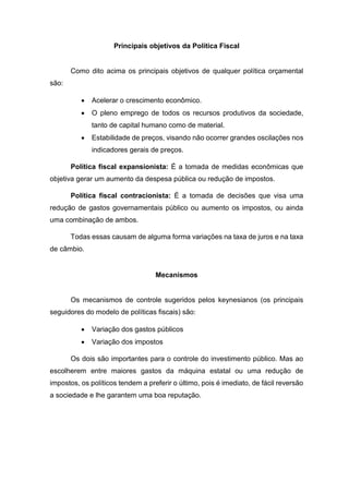 Principais objetivos da Política Fiscal
Como dito acima os principais objetivos de qualquer política orçamental
são:
 Acelerar o crescimento econômico.
 O pleno emprego de todos os recursos produtivos da sociedade,
tanto de capital humano como de material.
 Estabilidade de preços, visando não ocorrer grandes oscilações nos
indicadores gerais de preços.
Política fiscal expansionista: É a tomada de medidas econômicas que
objetiva gerar um aumento da despesa pública ou redução de impostos.
Política fiscal contracionista: É a tomada de decisões que visa uma
redução de gastos governamentais público ou aumento os impostos, ou ainda
uma combinação de ambos.
Todas essas causam de alguma forma variações na taxa de juros e na taxa
de câmbio.
Mecanismos
Os mecanismos de controle sugeridos pelos keynesianos (os principais
seguidores do modelo de políticas fiscais) são:
 Variação dos gastos públicos
 Variação dos impostos
Os dois são importantes para o controle do investimento público. Mas ao
escolherem entre maiores gastos da máquina estatal ou uma redução de
impostos, os políticos tendem a preferir o último, pois é imediato, de fácil reversão
a sociedade e lhe garantem uma boa reputação.
 