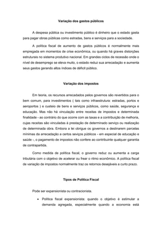 Variação dos gastos públicos
A despesa pública ou investimento público é dinheiro que o estado gasta
para pagar obras públicas como estradas, bens e serviços para a sociedade.
A política fiscal de aumento de gastos públicos é normalmente mais
empregada em momentos de crise econômica, ou quando há graves distorções
estruturais no sistema produtivo nacional. Em grandes ciclos de recessão onde o
nível de desemprego se eleva muito, o estado reduz sua arrecadação e aumenta
seus gastos gerando altos índices de déficit público.
Variação dos impostos
Em teoria, os recursos arrecadados pelos governos são revertidos para o
bem comum, para investimentos ( tais como infraestrutura: estradas, portos e
aeroportos ) e custeio de bens e serviços públicos, como saúde, segurança e
educação. Mas não há vinculação entre receitas de impostos e determinada
finalidade - ao contrário do que ocorre com as taxas e a contribuição de melhoria,
cujas receitas são vinculadas à prestação de determinado serviço ou realização
de determinada obra. Embora a lei obrigue os governos a destinarem parcelas
mínimas da arrecadação a certos seviços públicos - em especial de educação e
saúde -, o pagamento de impostos não confere ao contribuinte qualquer garantia
de contrapartida.
Como medida de política fiscal, o governo reduz ou aumenta a carga
tributária com o objetivo de acelerar ou frear o ritmo econômico. A política fiscal
de variação de impostos normalmente traz os retornos desejáveis a curto prazo.
Tipos de Política Fiscal
Pode ser expansionista ou contracionista.
 Política fiscal expansionista: quando o objetivo é estimular a
demanda agregada, especialmente quando a economia está
 
