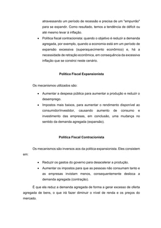 atravessando um período de recessão e precisa de um "empurrão"
para se expandir. Como resultado, temos a tendência de déficit ou
até mesmo levar à inflação.
 Política fiscal contracionista: quando o objetivo é reduzir a demanda
agregada, por exemplo, quando a economia está em um período de
expansão excessiva (superaquecimento econômico) e, há a
necessidade de retração econômica, em consequência da excessiva
inflação que se constroi neste cenário.
Política Fiscal Expansionista
Os mecanismos utilizados são:
 Aumentar a despesa pública para aumentar a produção e reduzir o
desemprego.
 Impostos mais baixos, para aumentar o rendimento disponível ao
consumidor/investidor, causando aumento de consumo e
investimento das empresas, em conclusão, uma mudança no
sentido da demanda agregada (expansão).
Política Fiscal Contracionista
Os mecanismos são inversos aos da politica expansionista. Eles consistem
em:
 Reduzir os gastos do governo para desacelerar a produção.
 Aumentar os impostos para que as pessoas não consumam tanto e
as empresas invistam menos, consequentemente desloca a
demanda agregada (contração).
É que ela reduz a demanda agregada de forma a gerar excesso de oferta
agregada de bens, o que irá fazer diminuir o nível de renda e os preços do
mercado.
 