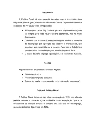Surgimento
A Política Fiscal foi uma proposta inovadora que o economista John
Maynard Keynes sugeriu, como forma de combate Grande Depressão Econômica
da década de 30. Seus pontos principais são:
 Afirmar que a Lei de Say (a oferta gera sua própria demanda) não
se cumpre, pois pode haver equilíbrio econômico, mas há muito
desemprego.
 Considera que o Estado é o responsável para resolver o problema
do desemprego (em oposição aos clássicos e monetaristas, que
acreditam que é resolvido por si mesmo.) Para isso, o Estado tem
que controlar a demanda agregada através da política fiscal.
 O estado de pleno emprego é passageiro, e a economia é flutuante.
Teorias
Alguns conceitos envolvidos na teoria de Keynes:
 Efeito multiplicador;
 Propensão marginal a consumir;
 A oferta agregada, com uma seção horizontal (seção keynesiana).
Críticas à Política Fiscal
A Política Fiscal deixou de ser eficaz na década de 1970, pois ela não
poderia resolver a situação agora conhecida como estagflação, que é a
coexistência de inflação elevada e também uma alta taxa de desemprego,
causadas pela crise do petróleo em 1973.
 
