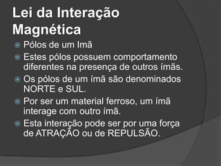 Lei da Interação
Magnética
 Pólos de um Imã
 Estes pólos possuem comportamento
  diferentes na presença de outros ímãs.
 Os pólos de um ímã são denominados
  NORTE e SUL.
 Por ser um material ferroso, um ímã
  interage com outro ímã.
 Esta interação pode ser por uma força
  de ATRAÇÃO ou de REPULSÃO.
 