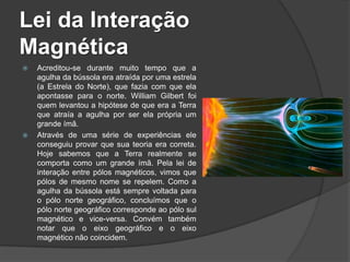 Lei da Interação
Magnética
   Acreditou-se durante muito tempo que a
    agulha da bússola era atraída por uma estrela
    (a Estrela do Norte), que fazia com que ela
    apontasse para o norte. William Gilbert foi
    quem levantou a hipótese de que era a Terra
    que atraía a agulha por ser ela própria um
    grande ímã.
   Através de uma série de experiências ele
    conseguiu provar que sua teoria era correta.
    Hoje sabemos que a Terra realmente se
    comporta como um grande ímã. Pela lei de
    interação entre pólos magnéticos, vimos que
    pólos de mesmo nome se repelem. Como a
    agulha da bússola está sempre voltada para
    o pólo norte geográfico, concluímos que o
    pólo norte geográfico corresponde ao pólo sul
    magnético e vice-versa. Convém também
    notar que o eixo geográfico e o eixo
    magnético não coincidem.
 