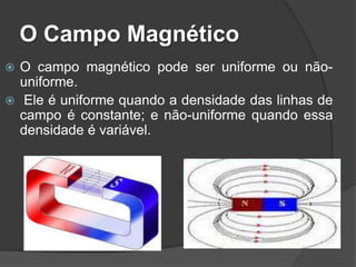 O Campo Magnético
 O campo magnético pode ser uniforme ou não-
  uniforme.
 Ele é uniforme quando a densidade das linhas de
  campo é constante; e não-uniforme quando essa
  densidade é variável.
 