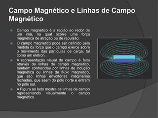 Campo Magnético e Linhas de Campo
Magnético
   Campo magnético é a região ao redor de
    um imã, na qual ocorre uma força
    magnética de atração ou de repulsão.
   O campo magnético pode ser definido pela
    medida da força que o campo exerce sobre
    o movimento das partículas de carga, tal
    como um elétron.
   A representação visual do campo é feita
    através de linhas de campo magnético,
    também conhecidas por linhas de indução
    magnética ou linhas de fluxo magnético,
    que são linhas envoltórias imaginárias
    fechadas, que saem do pólo norte e entram
    no pólo sul.
   A Figura ao lado mostra as linhas de campo
    representando visualmente o campo
    magnético.
 