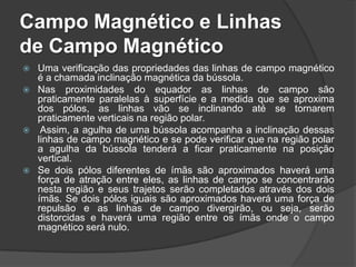 Campo Magnético e Linhas
de Campo Magnético
   Uma verificação das propriedades das linhas de campo magnético
    é a chamada inclinação magnética da bússola.
   Nas proximidades do equador as linhas de campo são
    praticamente paralelas à superfície e a medida que se aproxima
    dos pólos, as linhas vão se inclinando até se tornarem
    praticamente verticais na região polar.
    Assim, a agulha de uma bússola acompanha a inclinação dessas
    linhas de campo magnético e se pode verificar que na região polar
    a agulha da bússola tenderá a ficar praticamente na posição
    vertical.
   Se dois pólos diferentes de ímãs são aproximados haverá uma
    força de atração entre eles, as linhas de campo se concentrarão
    nesta região e seus trajetos serão completados através dos dois
    ímãs. Se dois pólos iguais são aproximados haverá uma força de
    repulsão e as linhas de campo divergirão, ou seja, serão
    distorcidas e haverá uma região entre os ímãs onde o campo
    magnético será nulo.
 