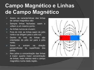 Campo Magnético e Linhas
de Campo Magnético
   Assim, as características das linhas
    de campo magnético são:
   Sempre linhas fechadas: saem e
    voltam a um mesmo ponto;
   As linhas nunca se cruzam;
   Fora do ímã, as linhas saem do pólo
    norte e se dirigem para o pólo sul;
   Dentro do ímã, as linhas são
    orientadas do pólo sul para o pólo
    norte;
   Saem      e    entram    na    direção
    perpendicular às superfícies dos
    pólos;
   Nos pólos a concentração das linhas
    é maior: quanto maior concentração
    de linhas, mais intenso será o campo
    magnético numa dada região.
 