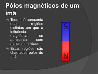 Pólos magnéticos de um
ímã
 Todo ímã apresenta
  duas         regiões
  distintas em que a
  influência
  magnética         se
  apresenta       com
  maior intensidade.
 Estas regiões são
  chamadas pólos do
  ímã.
 