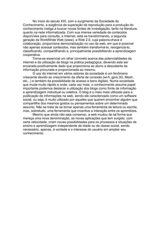 No inicio do século XXI, com o surgimento da Sociedade do
Conhecimento, a exigência da superação da reprodução para a produção do
conhecimento instiga a buscar novas fontes de investigação, tanto na literatura,
quanto na rede informatizada. Com sua imensa variedade de conteúdos
disponíveis para consulta, a Internet, está se transformando, a segunda
geração da WorldWide Web (www), a Web 2.0, cuja palavra-chave é
colaboração, proporciona democratização no uso da web, em que é possível
não apenas acessar conteúdos, mas também transformá-lo, reorganizá-lo,
classificando, compartilhando e, principalmente possibilitando a aprendizagem
cooperativa.
        Torna-se essencial um olhar concreto acerca das potencialidades da
internet e da utilização de blogs na prática pedagógica, devendo esta ser
encarada positivamente dado que proporciona ao aluno a descoberta da
informação procurada e proporcionada ao mesmo.
        O uso da internet em vários setores da sociedade é um fenômeno
crescente devido ao crescimento da oferta de conexão (wi-fi, gprs,3G, Mesh,
etc...) e também da possibilidade de acesso a bens digitais. Numa sociedade
que muda muito rápido e onde, cada vez mais, o conhecimento assume papel
importante podemos destacar a utilização dos blogs como fonte de informação
e aprendizagem individual ou coletiva. O blog é o meio mais utilizado para a
publicação de informações na web, sendo ele caracterizado como um software
social, ou seja, é muito utilizado por aqueles que querem encontrar alguém que
compartilhe dos mesmos gostos ou pensamentos sobre um determinado
assunto. Não se trata de se tornar apenas uma ferramenta de leitura ou escrita,
mas, sobretudo, uma ferramenta que incentive a interação entre os aprendizes.
        Mesmo que ainda não seja consenso, a web mudou de tal forma que
mereça uma nova denominação, as novas aplicações que tem surgido, com
certa velocidade, criam novas possibilidades para os processos e situações de
ensino e aprendizagem independente de idade ou de classe social, sendo
necessário, apenas, à vontade e o interesse do usuário em ampliar seu
conhecimento.
 