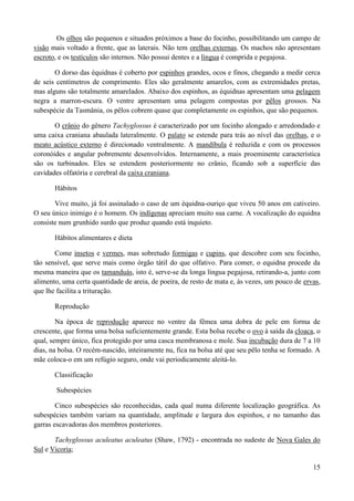 Os olhos são pequenos e situados próximos a base do focinho, possibilitando um campo de
visão mais voltado a frente, que as laterais. Não tem orelhas externas. Os machos não apresentam
escroto, e os testículos são internos. Não possui dentes e a língua é comprida e pegajosa.

       O dorso das équidnas é coberto por espinhos grandes, ocos e finos, chegando a medir cerca
de seis centímetros de comprimento. Eles são geralmente amarelos, com as extremidades pretas,
mas alguns são totalmente amarelados. Abaixo dos espinhos, as équidnas apresentam uma pelagem
negra a marron-escura. O ventre apresentam uma pelagem compostas por pêlos grossos. Na
subespécie da Tasmânia, os pêlos cobrem quase que completamente os espinhos, que são pequenos.

       O crânio do gênero Tachyglossus é caracterizado por um focinho alongado e arredondado e
uma caixa craniana abaulada lateralmente. O palato se estende para trás ao nível das orelhas, e o
meato acústico externo é direcionado ventralmente. A mandíbula é reduzida e com os processos
coronóides e angular pobremente desenvolvidos. Internamente, a mais proeminente característica
são os turbinados. Eles se estendem posteriormente no crânio, ficando sob a superfície das
cavidades olfatória e cerebral da caixa craniana.

       Hábitos

       Vive muito, já foi assinalado o caso de um équidna-ouriço que viveu 50 anos em cativeiro.
O seu único inimigo é o homem. Os indígenas apreciam muito sua carne. A vocalização do equidna
consiste num grunhido surdo que produz quando está inquieto.

       Hábitos alimentares e dieta

       Come insetos e vermes, mas sobretudo formigas e cupins, que descobre com seu focinho,
tão sensível, que serve mais como órgão tátil do que olfativo. Para comer, o equidna procede da
mesma maneira que os tamanduás, isto é, serve-se da longa língua pegajosa, retirando-a, junto com
alimento, uma certa quantidade de areia, de poeira, de resto de mata e, às vezes, um pouco de ervas,
que lhe facilita a trituração.

       Reprodução

        Na época de reprodução aparece no ventre da fêmea uma dobra de pele em forma de
crescente, que forma uma bolsa suficientemente grande. Esta bolsa recebe o ovo à saída da cloaca, o
qual, sempre único, fica protegido por uma casca membranosa e mole. Sua incubação dura de 7 a 10
dias, na bolsa. O recém-nascido, inteiramente nu, fica na bolsa até que seu pêlo tenha se formado. A
mãe coloca-o em um refúgio seguro, onde vai periodicamente aleitá-lo.

       Classificação

       Subespécies

        Cinco subespécies são reconhecidas, cada qual numa diferente localização geográfica. As
subespécies também variam na quantidade, amplitude e largura dos espinhos, e no tamanho das
garras escavadoras dos membros posteriores.

       Tachyglossus aculeatus aculeatus (Shaw, 1792) - encontrada no sudeste de Nova Gales do
Sul e Vicoria;

                                                                                                 15
 