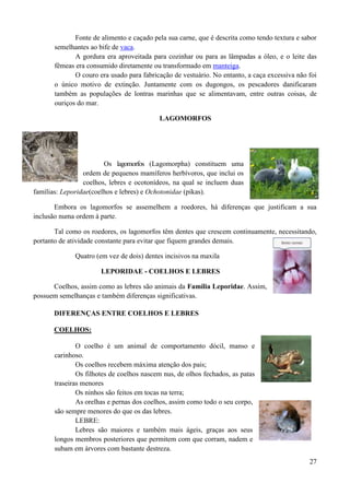 Fonte de alimento e caçado pela sua carne, que é descrita como tendo textura e sabor
       semelhantes ao bife de vaca.
              A gordura era aproveitada para cozinhar ou para as lâmpadas a óleo, e o leite das
       fêmeas era consumido diretamente ou transformado em manteiga.
              O couro era usado para fabricação de vestuário. No entanto, a caça excessiva não foi
       o único motivo de extinção. Juntamente com os dugongos, os pescadores danificaram
       também as populações de lontras marinhas que se alimentavam, entre outras coisas, de
       ouriços do mar.

                                           LAGOMORFOS




                        Os lagomorfos (Lagomorpha) constituem uma
                 ordem de pequenos mamíferos herbívoros, que inclui os
                 coelhos, lebres e ocotonídeos, na qual se incluem duas
famílias: Leporidae(coelhos e lebres) e Ochotonidae (pikas).

       Embora os lagomorfos se assemelhem a roedores, há diferenças que justificam a sua
inclusão numa ordem à parte.

       Tal como os roedores, os lagomorfos têm dentes que crescem continuamente, necessitando,
portanto de atividade constante para evitar que fiquem grandes demais.

              Quatro (em vez de dois) dentes incisivos na maxila

                       LEPORIDAE - COELHOS E LEBRES

      Coelhos, assim como as lebres são animais da Família Leporidae. Assim,
possuem semelhanças e também diferenças significativas.

       DIFERENÇAS ENTRE COELHOS E LEBRES

       COELHOS:

               O coelho é um animal de comportamento dócil, manso e
       carinhoso.
               Os coelhos recebem máxima atenção dos pais;
               Os filhotes de coelhos nascem nus, de olhos fechados, as patas
       traseiras menores
               Os ninhos são feitos em tocas na terra;
               As orelhas e pernas dos coelhos, assim como todo o seu corpo,
       são sempre menores do que os das lebres.
               LEBRE:
               Lebres são maiores e também mais ágeis, graças aos seus
       longos membros posteriores que permitem com que corram, nadem e
       subam em árvores com bastante destreza.
                                                                                               27
 
