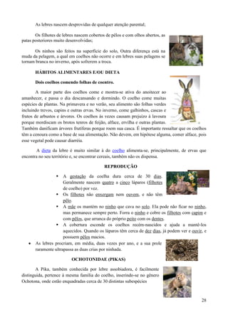 As lebres nascem desprovidas de qualquer atenção parental;

       Os filhotes de lebres nascem cobertos de pêlos e com olhos abertos, as
patas posteriores muito desenvolvidas;

      Os ninhos são feitos na superfície do solo, Outra diferença está na
muda da pelagem, a qual em coelhos não ocorre e em lebres suas pelagens se
tornam branca no inverno, após sofrerem a troca.

       HÁBITOS ALIMENTARES E/OU DIETA

       Dois coelhos comendo folhas de coentro.

        A maior parte dos coelhos come e mostra-se ativa do anoitecer ao
amanhecer, e passa o dia descansando e dormindo. O coelho come muitas
espécies de plantas. Na primavera e no verão, seu alimento são folhas verdes
incluindo trevos, capins e outras ervas. No inverno, come galhinhos, cascas e
frutos de arbustos e árvores. Os coelhos às vezes causam prejuízo à lavoura
porque mordiscam os brotos tenros de feijão, alface, ervilha e outras plantas.
Também danificam árvores frutíferas porque roem sua casca. É importante ressaltar que os coelhos
têm a cenoura como a base de sua alimentação. Não devem, em hipótese alguma, comer alface, pois
esse vegetal pode causar diarréia.

       A dieta da lebre é muito similar à do coelho alimenta-se, principalmente, de ervas que
encontra no seu território e, se encontrar cereais, também não os dispensa.

                                            REPRODUÇÃO

                     A gestação da coelha dura cerca de 30 dias.
                      Geralmente nascem quatro a cinco láparos (filhotes
                      de coelho) por vez.
                   Os filhotes não enxergam nem ouvem, e não têm
                      pêlo.
                   A mãe os mantém no ninho que cava no solo. Ela pode não ficar no ninho,
                      mas permanece sempre perto. Forra o ninho e cobre os filhotes com capim e
                      com pêlos, que arranca do próprio peito com os dentes.
                   A cobertura esconde os coelhos recém-nascidos e ajuda a mantê-los
                      aquecidos. Quando os láparos têm cerca de dez dias, já podem ver e ouvir, e
                      possuem pêlos macios.
       As lebres procriam, em média, duas vezes por ano, e a sua prole
       raramente ultrapassa as duas crias por ninhada.

                          OCHOTONIDAE (PIKAS)

       A Pika, também conhecida por lebre assobiadora, é facilmente
distinguida, pertence à mesma família do coelho, inserindo-se no gênero
Ochotona, onde estão enquadradas cerca de 30 distintas subespécies



                                                                                              28
 