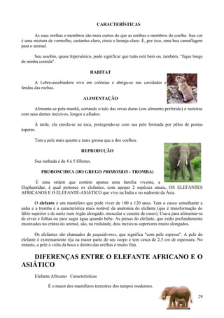 CARACTERÍSTICAS

        As suas orelhas e membros são mais curtos do que as orelhas e membros do coelho. Sua cor
é uma mistura de vermelho, castanho-claro, cinza e laranja-claro. É, por isso, uma boa camuflagem
para o animal.

      Seu assobio, quase hipersônico, pode significar que tudo está bem ou, também, "fique longe
de minha comida".

                                      HABITAT

       A Lebre-assobiadora vive em colônias e abriga-se nas cavidades e
fendas das rochas.

                                  ALIMENTAÇÃO

      Alimenta-se pela manhã, cortando o talo das ervas duras (seu alimento preferido) e rasteiras
com seus dentes incisivos, longos e afiados.

       À tarde, ela enrola-se na toca, protegendo-se com sua pele formada por pêlos de pontas
ásperas.

       Tem a pele mais quente e mais grossa que a dos coelhos.

                                 REPRODUÇÃO

       Sua ninhada é de 4 à 5 filhotes.

          PROBOSCIDEA (DO GREGO PROBOSKIS - TROMBA)

       É uma ordem que contém apenas uma família vivente, a
Elephantidae, à qual pertence os elefantes, com apenas 2 espécies atuais, OS ELEFANTES
AFRICANOS E O ELEFANTE-ASIÁTICO que vive na Índia e no sudoeste da Ásia.

        O elefante é um mamífero que pode viver de 100 a 120 anos. Tem o casco semelhante a
unha e a tromba é a característica mais notável da anatomia do elefante (que é transformação do
lábio superior e do nariz num órgão alongado, muscular e carente de ossos). Usa-a para alimentar-se
de ervas e folhas ou para sugar água quando bebe. As presas do elefante, que estão profundamente
encaixadas no crânio do animal, são, na realidade, dois incisivos superiores muito alongados.

        Os elefantes são chamados de paquidermes, que significa "com pele espessa". A pele do
elefante é extremamente rija na maior parte do seu corpo e tem cerca de 2,5 cm de espessura. No
entanto, a pele à volta da boca e dentro das orelhas é muito fina.

   DIFERENÇAS ENTRE O ELEFANTE AFRICANO E O
ASIÁTICO
       Elefante Africano Características

              É o maior dos mamíferos terrestres dos tempos modernos.

                                                                                                29
 
